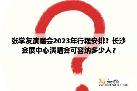 张学友演唱会2023年行程安排？长沙会展中心演唱会可容纳多少人？