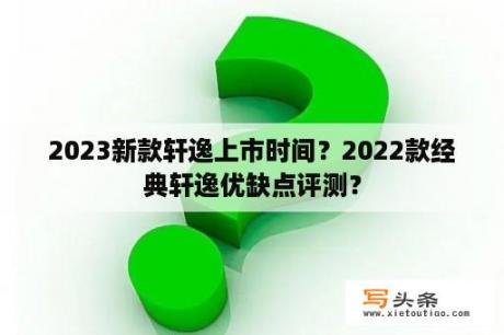 2023新款轩逸上市时间？2022款经典轩逸优缺点评测？