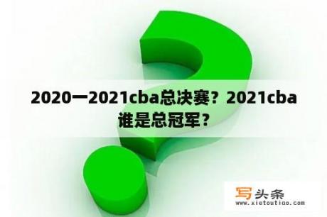 2020一2021cba总决赛？2021cba谁是总冠军？