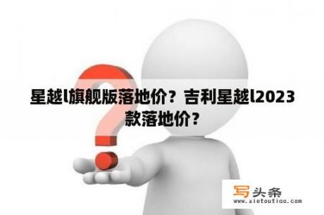 星越l旗舰版落地价？吉利星越l2023款落地价？