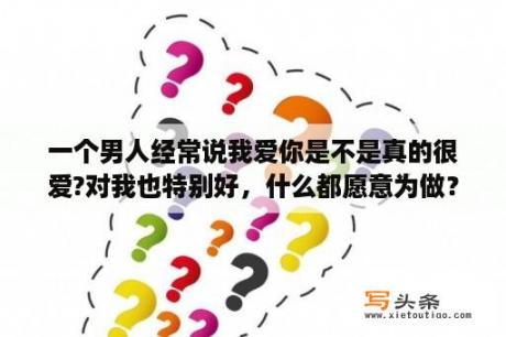 一个男人经常说我爱你是不是真的很爱?对我也特别好，什么都愿意为做？一个男生和我在一起总是说爱我是什么意思？