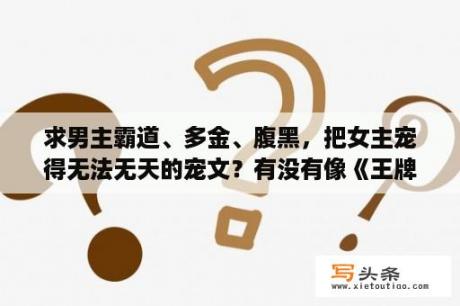 求男主霸道、多金、腹黑，把女主宠得无法无天的宠文？有没有像《王牌狙击之溺爱狂妻》的军旅文啊？