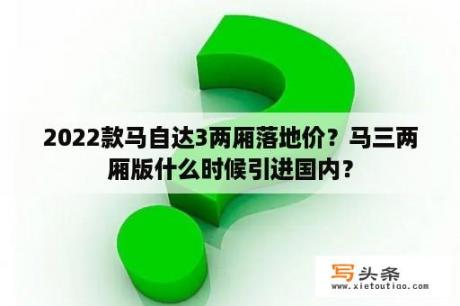 2022款马自达3两厢落地价？马三两厢版什么时候引进国内？