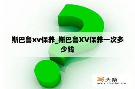 斯巴鲁xv保养_斯巴鲁XV保养一次多少钱