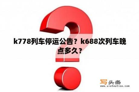 k778列车停运公告？k688次列车晚点多久？