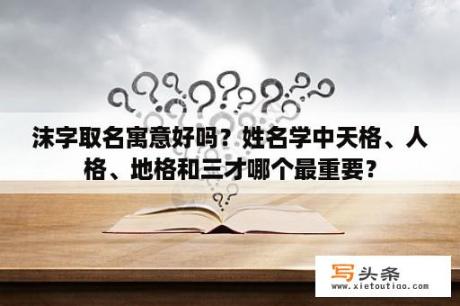 沫字取名寓意好吗？姓名学中天格、人格、地格和三才哪个最重要？