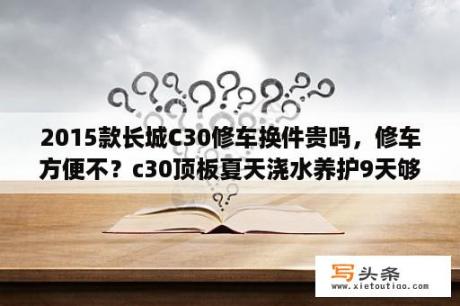 2015款长城C30修车换件贵吗，修车方便不？c30顶板夏天浇水养护9天够吗？