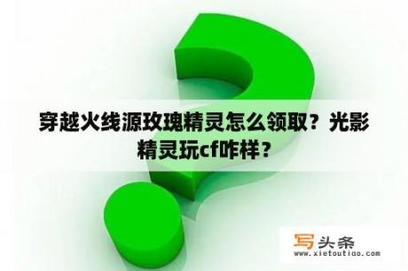 穿越火线源玫瑰精灵怎么领取？光影精灵玩cf咋样？