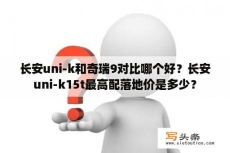 长安uni-k和奇瑞9对比哪个好？长安uni-k15t最高配落地价是多少？