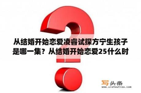 从结婚开始恋爱凌睿试探方宁生孩子是哪一集？从结婚开始恋爱25什么时候更新？