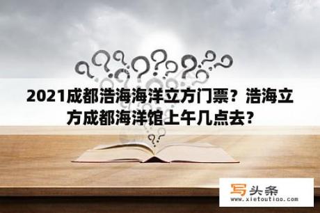 2021成都浩海海洋立方门票？浩海立方成都海洋馆上午几点去？