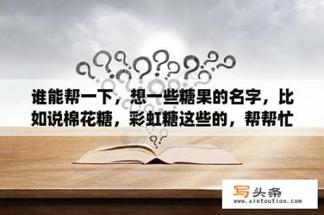 谁能帮一下，想一些糖果的名字，比如说棉花糖，彩虹糖这些的，帮帮忙哈？甜蜜的网名