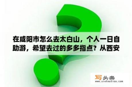 在咸阳市怎么去太白山，个人一日自助游，希望去过的多多指点？从西安去太白山二日游自驾怎么安排？