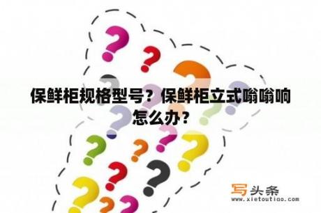 保鲜柜规格型号？保鲜柜立式嗡嗡响怎么办？