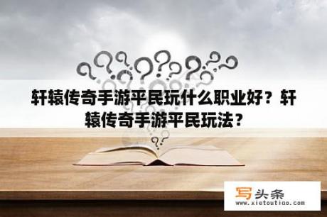 轩辕传奇手游平民玩什么职业好？轩辕传奇手游平民玩法？