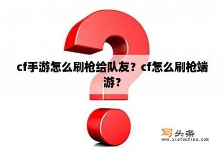 cf手游怎么刷枪给队友？cf怎么刷枪端游？