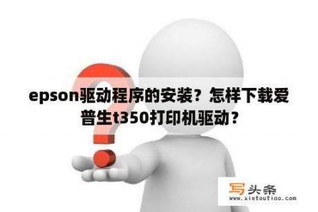 epson驱动程序的安装？怎样下载爱普生t350打印机驱动？