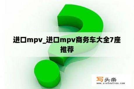 进口mpv_进口mpv商务车大全7座推荐