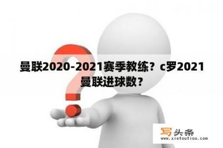 曼联2020-2021赛季教练？c罗2021曼联进球数？