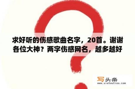 求好听的伤感歌曲名字，20首。谢谢各位大神？两字伤感网名，越多越好？