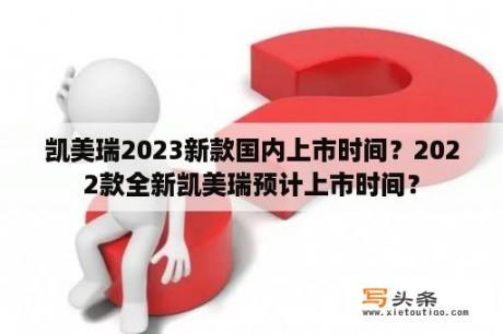 凯美瑞2023新款国内上市时间？2022款全新凯美瑞预计上市时间？