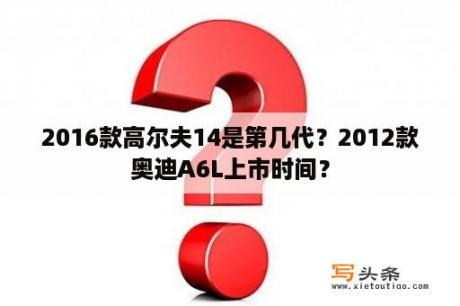 2016款高尔夫14是第几代？2012款奥迪A6L上市时间？