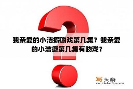 我亲爱的小洁癖吻戏第几集？我亲爱的小洁癖第几集有吻戏？