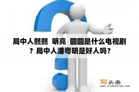 局中人熙熙  明亮  圆圆是什么电视剧？局中人潘粤明是好人吗？