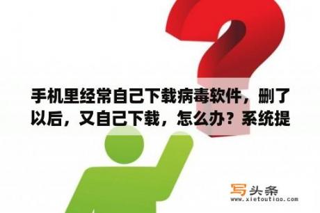 手机里经常自己下载病毒软件，删了以后，又自己下载，怎么办？系统提示:所有下载和文件复制都已暂停。您正尝试使用的磁盘已满，该怎么办，谢谢指教？