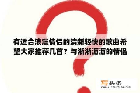 有适合浪漫情侣的清新轻快的歌曲希望大家推荐几首？与淅淅沥沥的情侣网名？