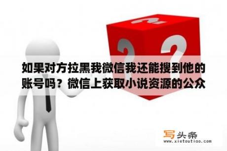 如果对方拉黑我微信我还能搜到他的账号吗？微信上获取小说资源的公众号有哪些？