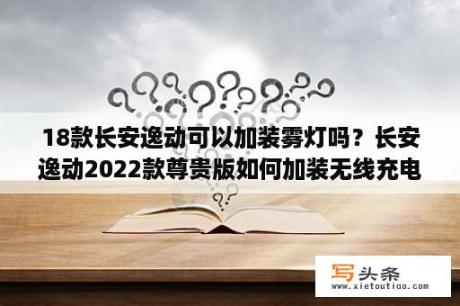 18款长安逸动可以加装雾灯吗？长安逸动2022款尊贵版如何加装无线充电？