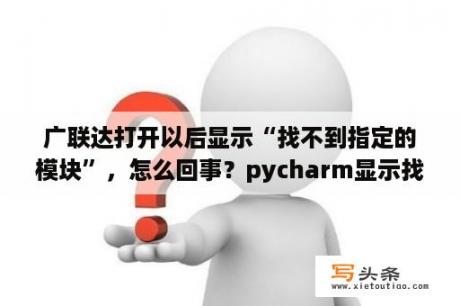 广联达打开以后显示“找不到指定的模块”，怎么回事？pycharm显示找不到指定模块？