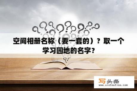 空间相册名称（要一套的）？取一个学习园地的名字？