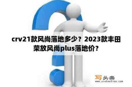 crv21款风尚落地多少？2023款丰田荣放风尚plus落地价？