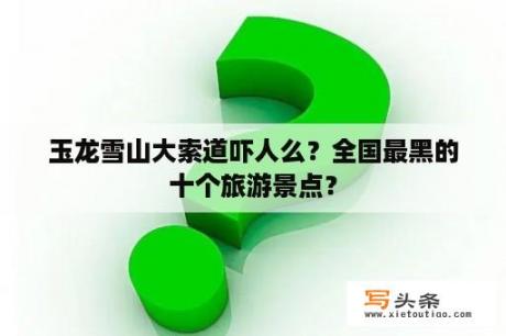 玉龙雪山大索道吓人么？全国最黑的十个旅游景点？