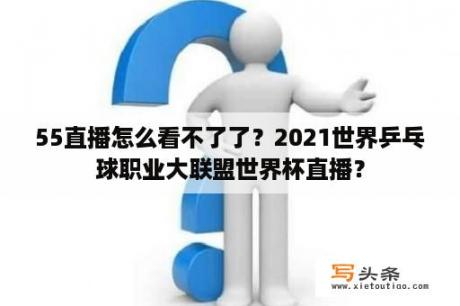 55直播怎么看不了了？2021世界乒乓球职业大联盟世界杯直播？