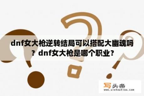 dnf女大枪逆转结局可以搭配大幽魂吗？dnf女大枪是哪个职业？