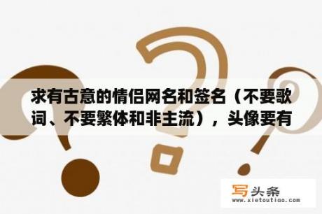 求有古意的情侣网名和签名（不要歌词、不要繁体和非主流），头像要有个性的。答得好加分？非主流繁体情侣网名