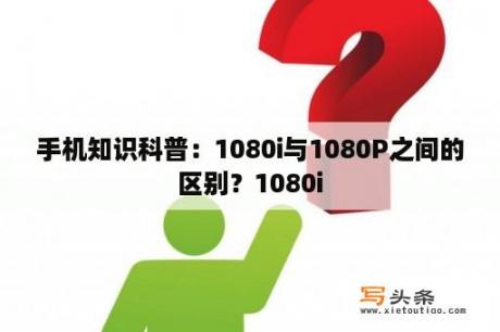 手机知识科普：1080i与1080P之间的区别？1080i