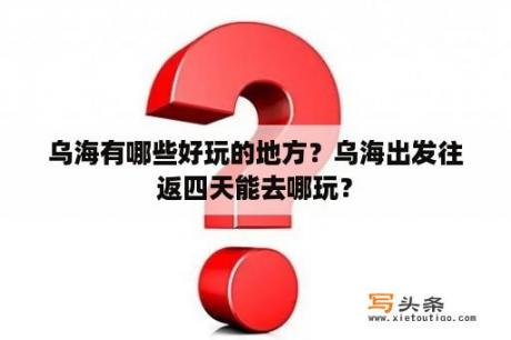 乌海有哪些好玩的地方？乌海出发往返四天能去哪玩？