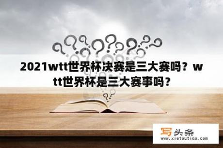 2021wtt世界杯决赛是三大赛吗？wtt世界杯是三大赛事吗？