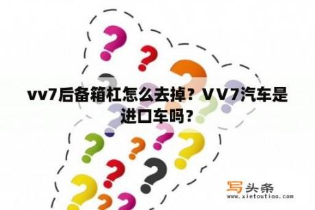 vv7后备箱杠怎么去掉？VⅤ7汽车是进口车吗？