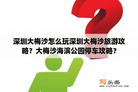 深圳大梅沙怎么玩深圳大梅沙旅游攻略？大梅沙海滨公园停车攻略？