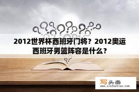 2012世界杯西班牙门将？2012奥运西班牙男篮阵容是什么？