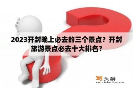 2023开封晚上必去的三个景点？开封旅游景点必去十大排名？