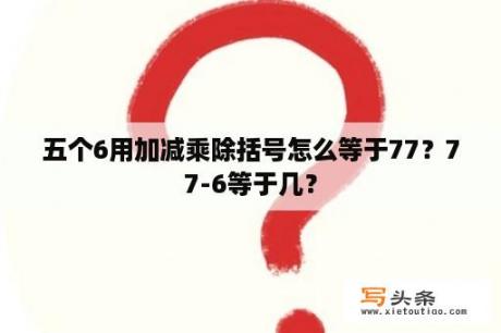 五个6用加减乘除括号怎么等于77？77-6等于几？