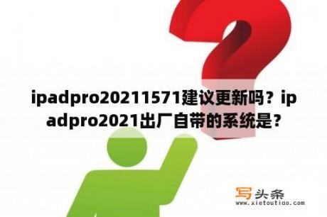 ipadpro20211571建议更新吗？ipadpro2021出厂自带的系统是？