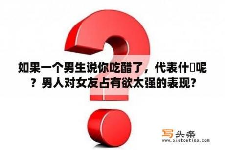 如果一个男生说你吃醋了，代表什庅呢？男人对女友占有欲太强的表现？