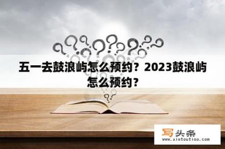 五一去鼓浪屿怎么预约？2023鼓浪屿怎么预约？